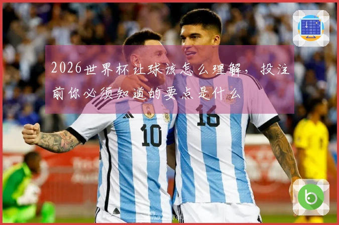 2026世界杯让球该怎么理解，投注前你必须知道的要点是什么