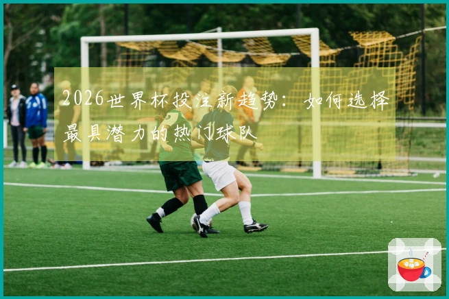 2026世界杯投注新趋势:如何选择最具潜力的热门球队